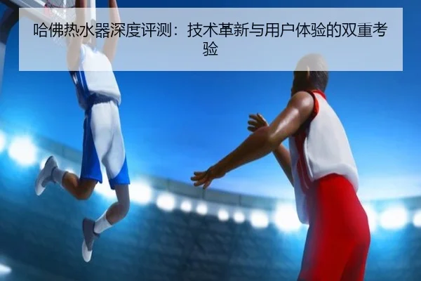 哈佛热水器深度评测：技术革新与用户体验的双重考验（leyu）