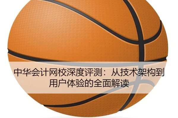 中华会计网校深度评测：从技术架构到用户体验的全面解读（leyu）